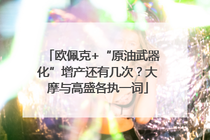 欧佩克+“原油武器化”增产还有几次？大摩与高盛各执一词